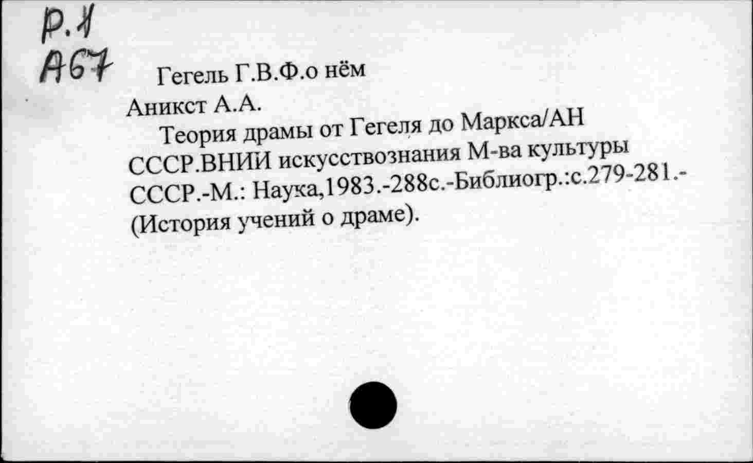 ﻿№1
Гегель Г.В.Ф.о нём
Аникст А.А.
Теория драмы от Гегеля до Маркса/АН СССР.ВНИИ искусствознания М-ва культуры СССР.-М.: Наука, 1983.-288с.-Библиогр.:с.279-281.-(История учений о драме).